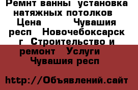 Ремнт ванны, установка натяжных потолков › Цена ­ 120 - Чувашия респ., Новочебоксарск г. Строительство и ремонт » Услуги   . Чувашия респ.